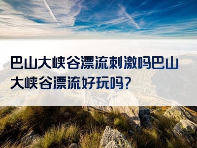 巴山大峡谷漂流刺激吗巴山大峡谷漂流好玩吗？