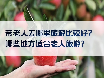 带老人去哪里旅游比较好？哪些地方适合老人旅游？