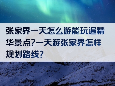 张家界一天怎么游能玩遍精华景点？一天游张家界怎样规划路线？