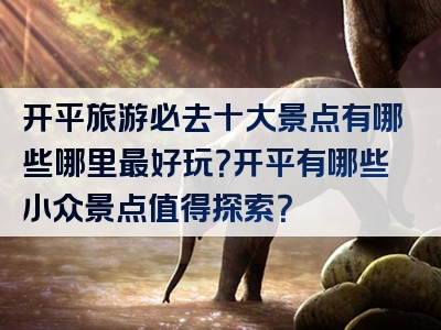 开平旅游必去十大景点有哪些哪里最好玩？开平有哪些小众景点值得探索？