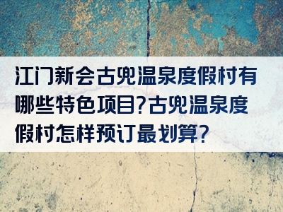 江门新会古兜温泉度假村有哪些特色项目？古兜温泉度假村怎样预订最划算？