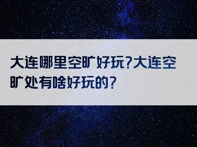 大连哪里空旷好玩？大连空旷处有啥好玩的？
