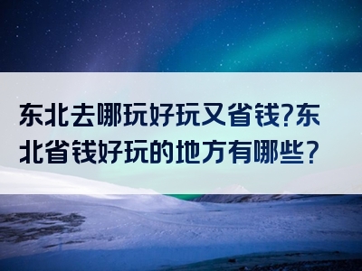 东北去哪玩好玩又省钱？东北省钱好玩的地方有哪些？