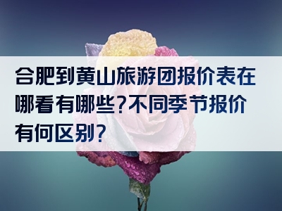 合肥到黄山旅游团报价表在哪看有哪些？不同季节报价有何区别？