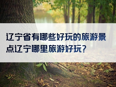 辽宁省有哪些好玩的旅游景点辽宁哪里旅游好玩？
