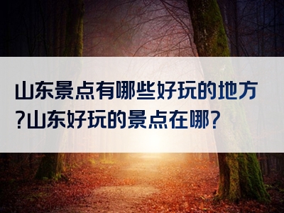 山东景点有哪些好玩的地方？山东好玩的景点在哪？