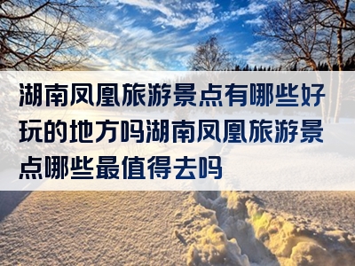 湖南凤凰旅游景点有哪些好玩的地方吗湖南凤凰旅游景点哪些最值得去吗