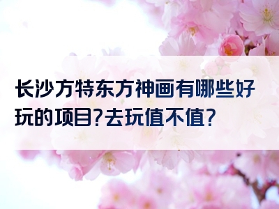 长沙方特东方神画有哪些好玩的项目？去玩值不值？