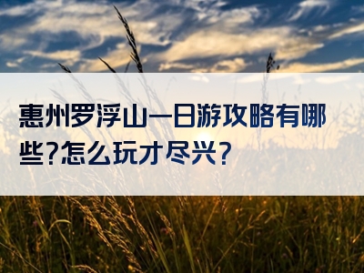惠州罗浮山一日游攻略有哪些？怎么玩才尽兴？
