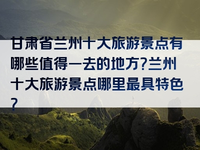 甘肃省兰州十大旅游景点有哪些值得一去的地方？兰州十大旅游景点哪里最具特色？