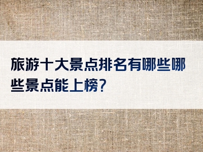 旅游十大景点排名有哪些哪些景点能上榜？
