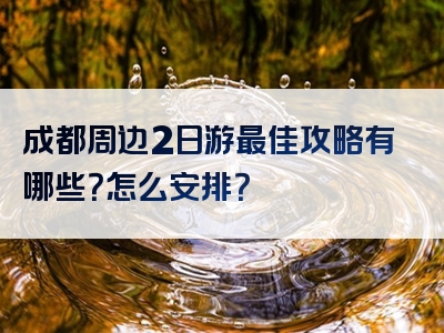 成都周边2日游最佳攻略有哪些？怎么安排？