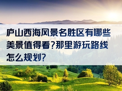 庐山西海风景名胜区有哪些美景值得看？那里游玩路线怎么规划？