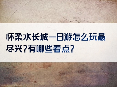 怀柔水长城一日游怎么玩最尽兴？有哪些看点？