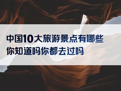 中国10大旅游景点有哪些你知道吗你都去过吗