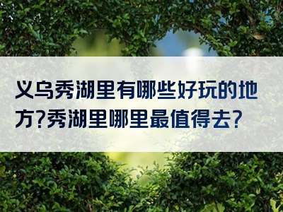 义乌秀湖里有哪些好玩的地方？秀湖里哪里最值得去？