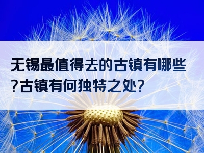 无锡最值得去的古镇有哪些？古镇有何独特之处？