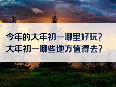 今年的大年初一哪里好玩？大年初一哪些地方值得去？