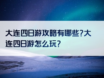 大连四日游攻略有哪些？大连四日游怎么玩？