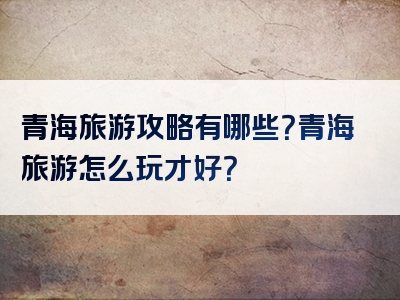 青海旅游攻略有哪些？青海旅游怎么玩才好？