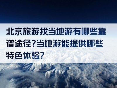 北京旅游找当地游有哪些靠谱途径？当地游能提供哪些特色体验？