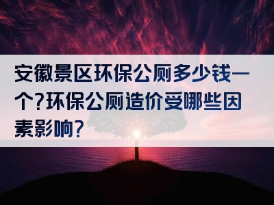 安徽景区环保公厕多少钱一个？环保公厕造价受哪些因素影响？