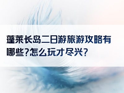 蓬莱长岛二日游旅游攻略有哪些？怎么玩才尽兴？
