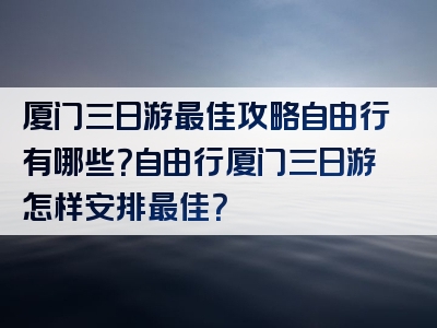 厦门三日游最佳攻略自由行有哪些？自由行厦门三日游怎样安排最佳？