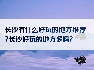 长沙有什么好玩的地方推荐？长沙好玩的地方多吗？