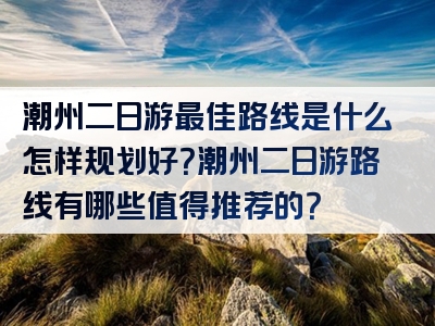 潮州二日游最佳路线是什么怎样规划好？潮州二日游路线有哪些值得推荐的？