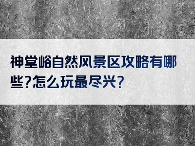 神堂峪自然风景区攻略有哪些？怎么玩最尽兴？
