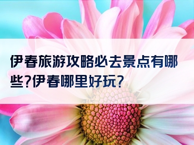 伊春旅游攻略必去景点有哪些？伊春哪里好玩？