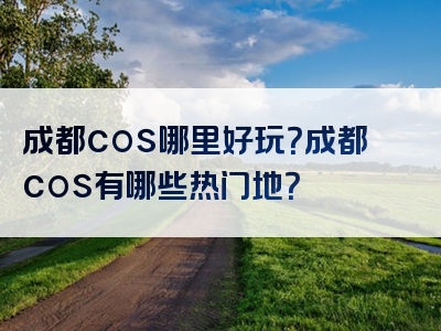 成都cos哪里好玩？成都cos有哪些热门地？