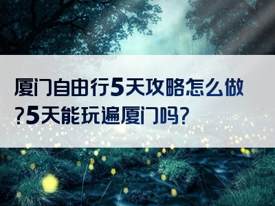 厦门自由行5天攻略怎么做？5天能玩遍厦门吗？