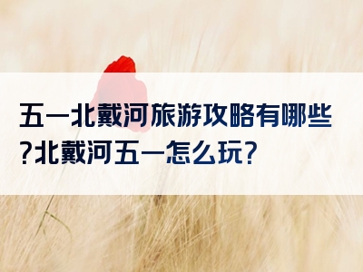 五一北戴河旅游攻略有哪些？北戴河五一怎么玩？