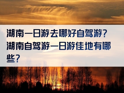 湖南一日游去哪好自驾游？湖南自驾游一日游佳地有哪些？