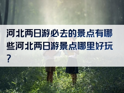 河北两日游必去的景点有哪些河北两日游景点哪里好玩？