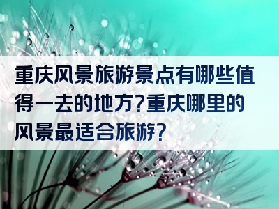 重庆风景旅游景点有哪些值得一去的地方？重庆哪里的风景最适合旅游？