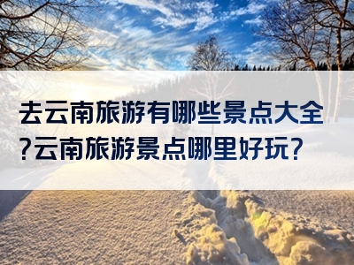 去云南旅游有哪些景点大全？云南旅游景点哪里好玩？