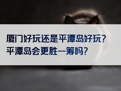 厦门好玩还是平潭岛好玩？平潭岛会更胜一筹吗？