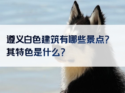 遵义白色建筑有哪些景点？其特色是什么？