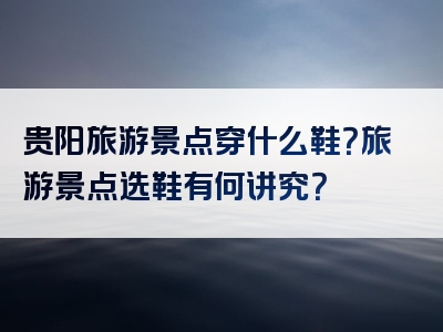 贵阳旅游景点穿什么鞋？旅游景点选鞋有何讲究？