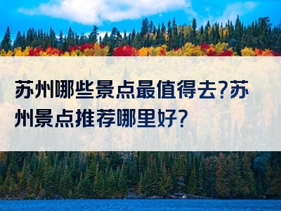苏州哪些景点最值得去？苏州景点推荐哪里好？