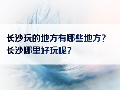 长沙玩的地方有哪些地方？长沙哪里好玩呢？