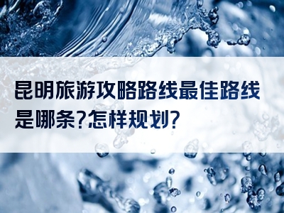 昆明旅游攻略路线最佳路线是哪条？怎样规划？