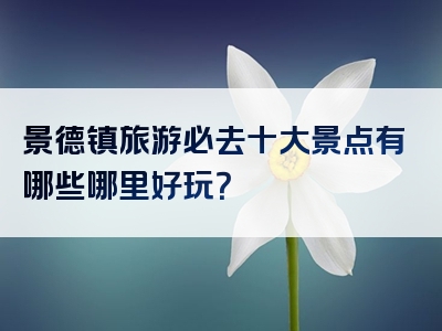 景德镇旅游必去十大景点有哪些哪里好玩？