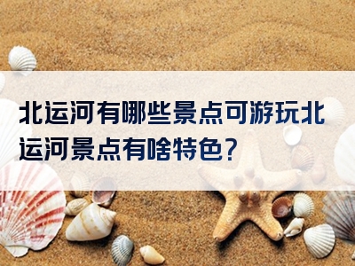 北运河有哪些景点可游玩北运河景点有啥特色？