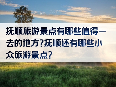 抚顺旅游景点有哪些值得一去的地方？抚顺还有哪些小众旅游景点？