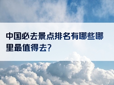 中国必去景点排名有哪些哪里最值得去？