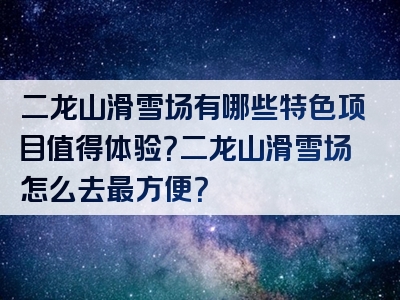 二龙山滑雪场有哪些特色项目值得体验？二龙山滑雪场怎么去最方便？
